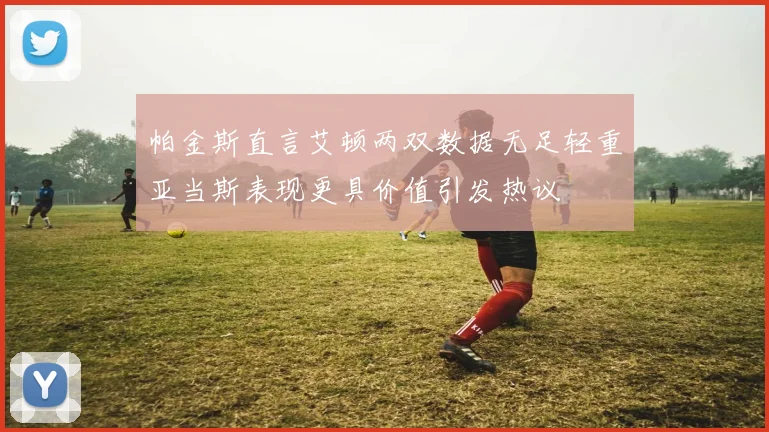 帕金斯直言艾顿两双数据无足轻重亚当斯表现更具价值引发热议