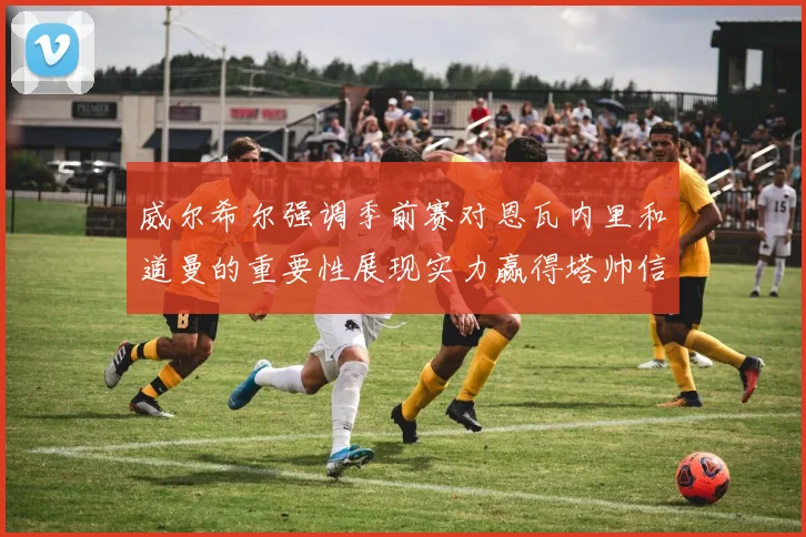 威尔希尔强调季前赛对恩瓦内里和道曼的重要性展现实力赢得塔帅信任
