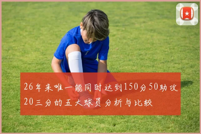 26年来唯一能同时达到150分50助攻20三分的五大球员分析与比较