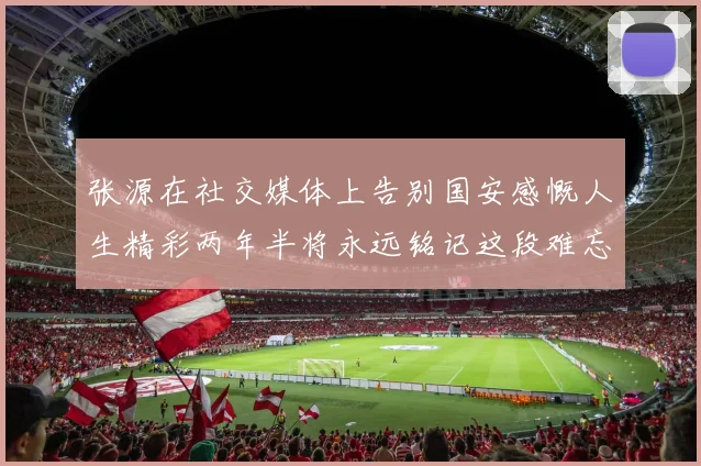 张源在社交媒体上告别国安感慨人生精彩两年半将永远铭记这段难忘故事
