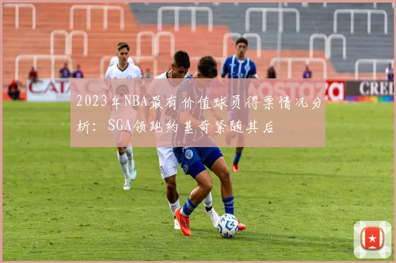 2023年NBA最有价值球员得票情况分析：SGA领跑约基奇紧随其后