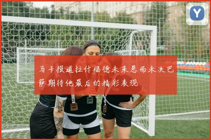 马卡报道拉什福德未来悬而未决巴萨期待他最后的精彩表现