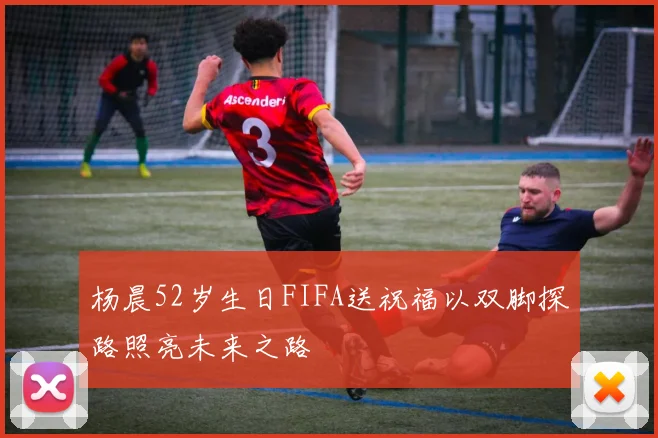 杨晨52岁生日FIFA送祝福以双脚探路照亮未来之路